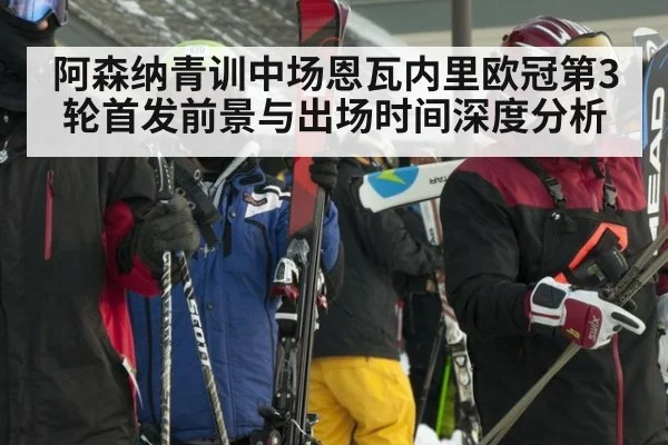 阿森纳青训中场恩瓦内里欧冠第3轮首发前景与出场时间深度分析